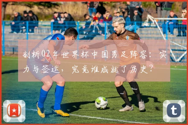 剖析02年世界杯中国男足阵容：实力与签运，究竟谁成就了历史？