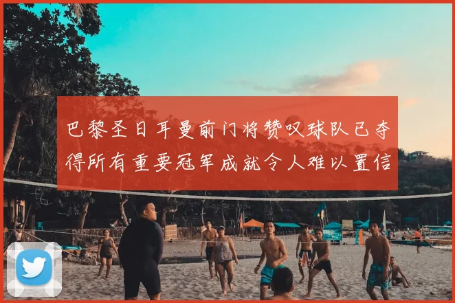 巴黎圣日耳曼前门将赞叹球队已夺得所有重要冠军成就令人难以置信