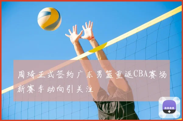 周琦正式签约广东男篮重返CBA赛场新赛季动向引关注
