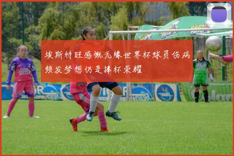 埃斯特旺感慨无缘世界杯球员伤病频发梦想仍是捧杯荣耀