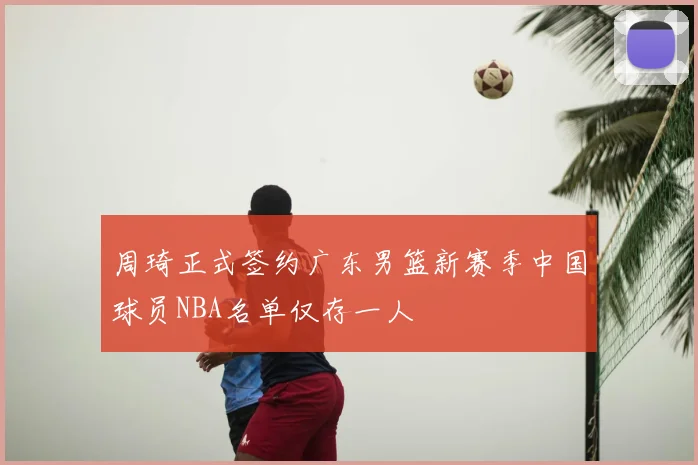 周琦正式签约广东男篮新赛季中国球员NBA名单仅存一人