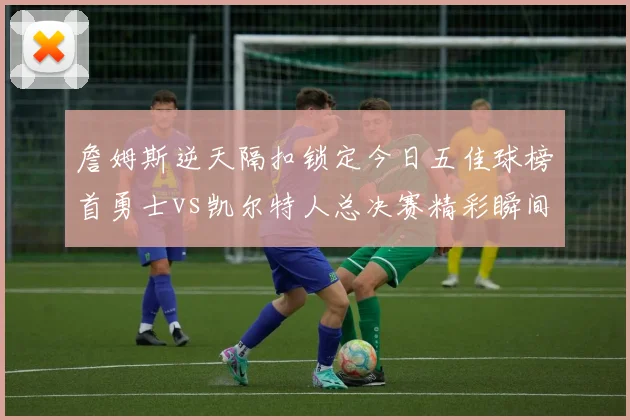 詹姆斯逆天隔扣锁定今日五佳球榜首勇士vs凯尔特人总决赛精彩瞬间回顾