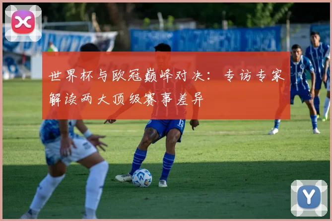 世界杯与欧冠巅峰对决：专访专家解读两大顶级赛事差异