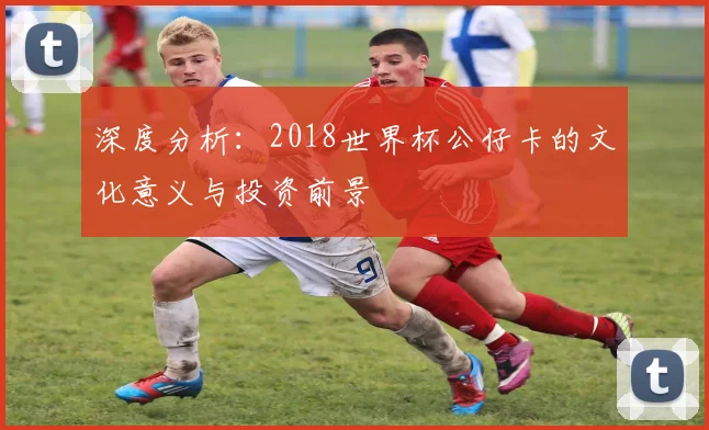 深度分析：2018世界杯公仔卡的文化意义与投资前景