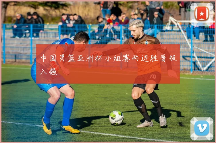 中国男篮亚洲杯小组赛两连胜晋级八强