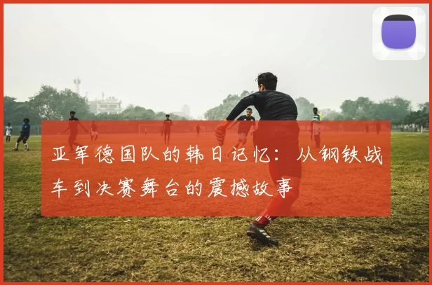亚军德国队的韩日记忆：从钢铁战车到决赛舞台的震撼故事