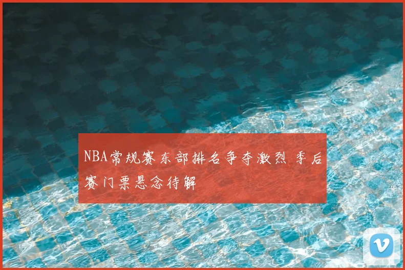 NBA常规赛东部排名争夺激烈 季后赛门票悬念待解