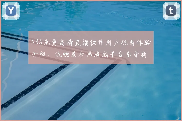 NBA免费高清直播软件用户观看体验升级，流畅度和画质成平台竞争新焦点
