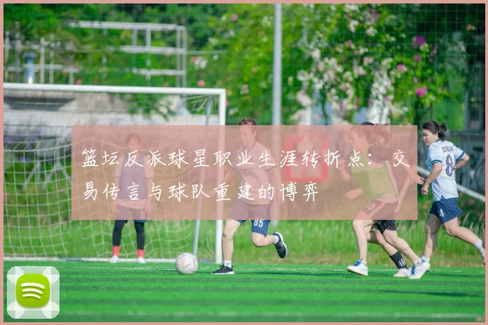 篮坛反派球星职业生涯转折点：交易传言与球队重建的博弈
