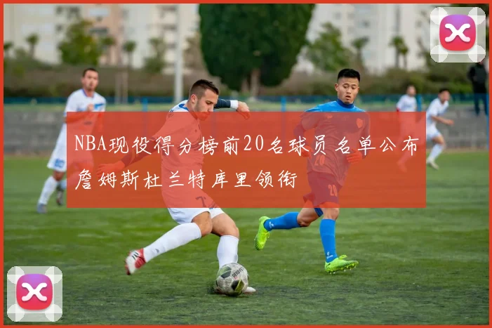 NBA现役得分榜前20名球员名单公布詹姆斯杜兰特库里领衔