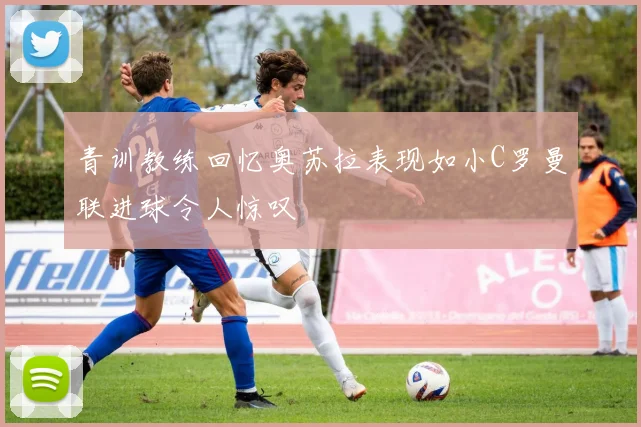 青训教练回忆奥苏拉表现如小C罗曼联进球令人惊叹