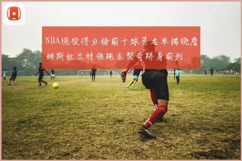 NBA现役得分榜前十球员名单揭晓詹姆斯杜兰特领跑东契奇跻身前列
