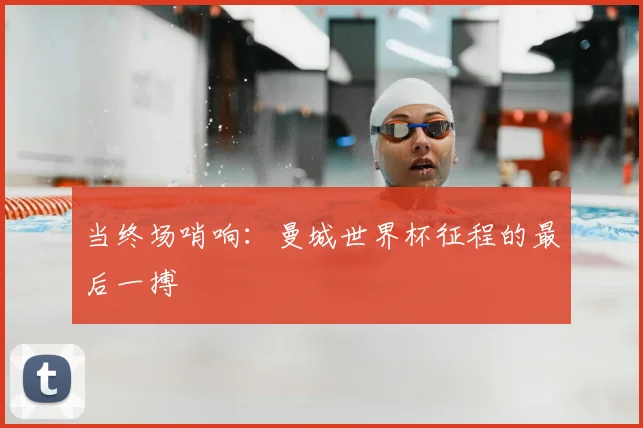 当终场哨响：曼城世界杯征程的最后一搏