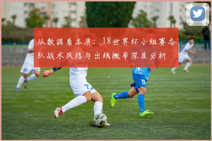 从数据看本质：18世界杯小组赛各队战术风格与出线概率深度分析