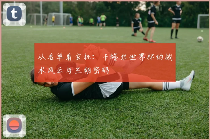 从名单看玄机：卡塔尔世界杯的战术风云与王朝密码