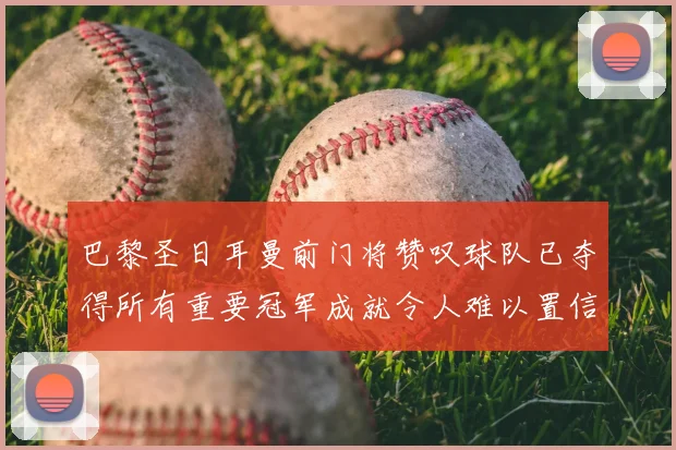 巴黎圣日耳曼前门将赞叹球队已夺得所有重要冠军成就令人难以置信