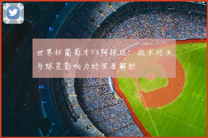 世界杯葡萄牙vs阿根廷：战术对决与球星影响力的深度解析