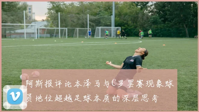 阿斯报评论本泽马与C罗罢赛现象球员地位超越足球本质的深层思考