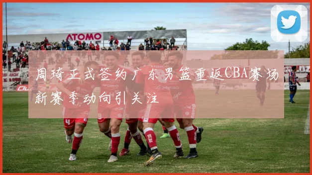 周琦正式签约广东男篮重返CBA赛场新赛季动向引关注