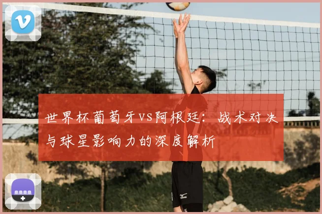 世界杯葡萄牙vs阿根廷：战术对决与球星影响力的深度解析
