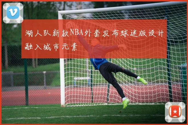 湖人队新款NBA外套发布球迷版设计融入城市元素
