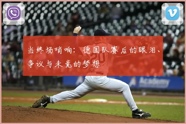 当终场哨响：德国队赛后的眼泪、争议与未竟的梦想