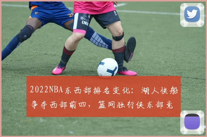 2022NBA东西部排名变化:湖人快船争夺西部前四,篮网独行侠东部竞争激烈
