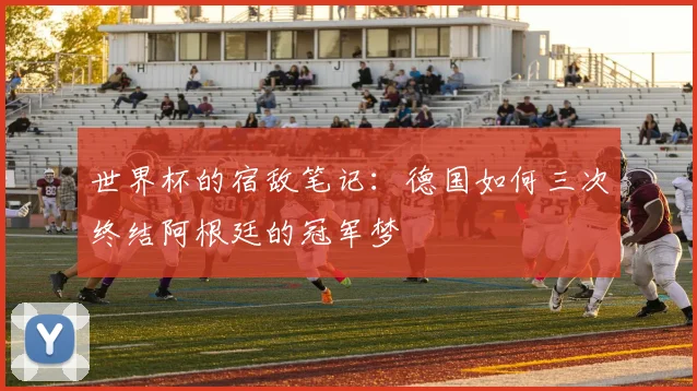 世界杯的宿敌笔记：德国如何三次终结阿根廷的冠军梦