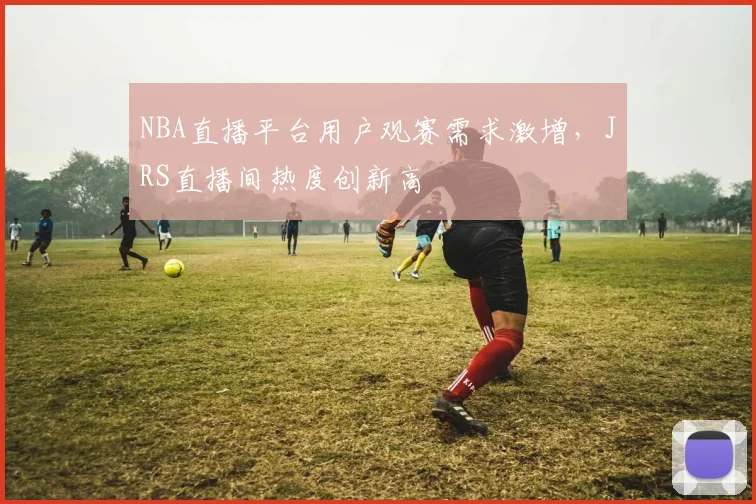 NBA直播平台用户观赛需求激增，JRS直播间热度创新高