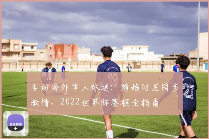 专访海外华人球迷:跨越时差同步激情,2022世界杯赛程全指南